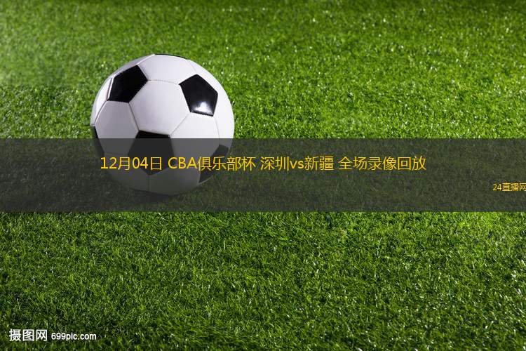 12月04日 CBA俱乐部杯 深圳vs新疆 全场录像回放