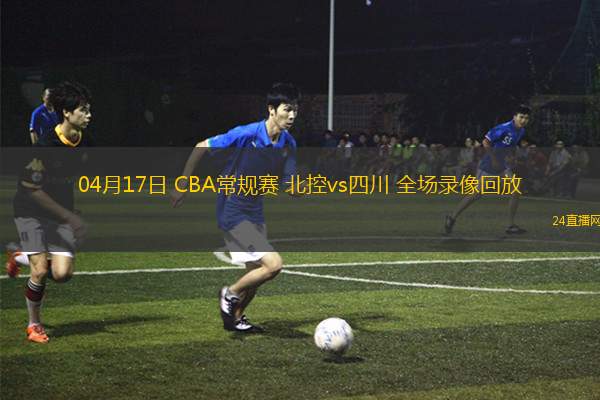 04月17日 CBA常规赛 北控vs四川 全场录像回放